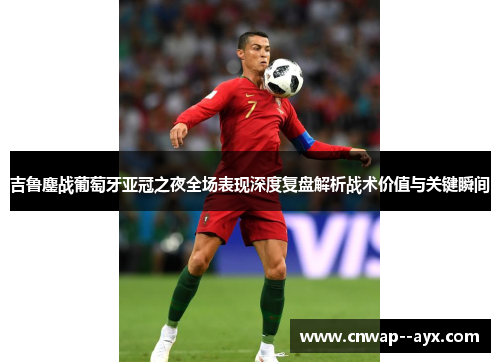 吉鲁鏖战葡萄牙亚冠之夜全场表现深度复盘解析战术价值与关键瞬间
