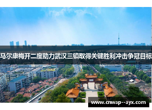 马尔康梅开二度助力武汉三镇取得关键胜利冲击争冠目标