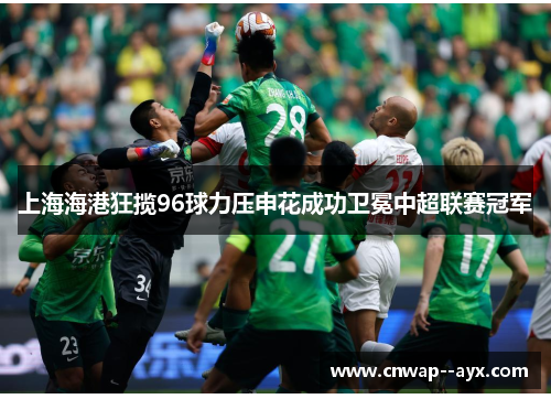 上海海港狂揽96球力压申花成功卫冕中超联赛冠军