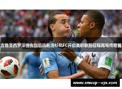 吉鲁圣西罗深情告别后远赴洛杉矶FC开启美职联新征程再写传奇篇