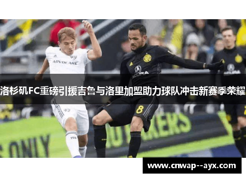 洛杉矶FC重磅引援吉鲁与洛里加盟助力球队冲击新赛季荣耀